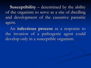 Susceptibility  – determined by the ability of the organism to serve as a site of dwelling and development of the causative parasitic agent. An  infectious process  as a response to the invasion of a pathogenic agent could develop only in a susceptible organism. 