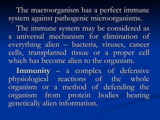 The macroorganism has a perfect immune system against pathogenic microorganisms. The immune system may be considered as a universal mechanism for elimination of everything alien – bacteria, viruses, cancer cells, transplanted tissue or a proper cell which has become alien to the organism. Immunity  – a complex of defensive physiological reactions of the whole organism or a method of defending the organism from protein bodies bearing genetically alien information. 