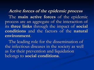 Active forces of the epidemic process The  main active forces  of the epidemic process are an aggregate of the interaction of its  three links  through the impact of  social conditions  and the factors of the  natural environment . The leading role for the dissemination of the infectious diseases in the society as well as for their prevention and liquidation belongs to  social conditions . 