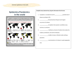 Common epidemics in the world.
Complete every statement by using the information from the text.
1. A pandemic is considered to be the _______________possible level of
disease according to CDC.
2. ________________characterized by infrequent and irregular
occurrence of a disease.
3. ________________ an epidemic that spreads in and affects many
countries or continents.
4. ________________ is defined as a branch of medicine that studies the
incidence, distribution, and control of diseases.
5. ________________a sudden increase o infected number withing a
population.
6. ________________ usual prevalence of a disease in a given geographic
area.
 