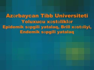 Azərbaycan Tibb Universiteti
Yoluxucu xəstəliklər
Epidemik səpgili yatalaq, Brill xəstəliyi,
Endemik səpgili yatalaq
 