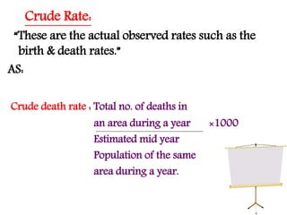 Crude Rate:
“These are the actual observed rates such as the
birth & death rates.”
AS:
Crude death rate : Total no. of deaths in
an area during a year ×1000
Estimated mid year
Population of the same
area during a year.
 