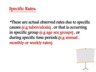 Specific Rates:
“These are actual observed rates due to specific
causes (e.g tuberculosis) , or that is occurring
in specific group (e.g age sex groups) , or
during specific time periods (e,g annual ,
monthly or weekly rates).
 