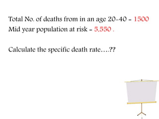 Total No. of deaths from in an age 20-40 = 1500
Mid year population at risk = 5,550 .
Calculate the specific death rate….??
 