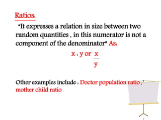 Ratios:
“It expresses a relation in size between two
random quantities , in this numerator is not a
component of the denominator” As:
x : y or x
y
Other examples include : Doctor population ratio ,
mother child ratio
 