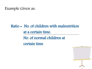 Example Given as:
Ratio = No. of children with malnutrition
at a certain time.
No. of normal children at
certain time
 