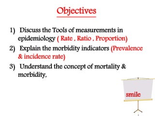 Objectives
1) Discuss the Tools of measurements in
epidemiology ( Rate , Ratio , Proportion)
2) Explain the morbidity indicators (Prevalence
& incidence rate)
3) Understand the concept of mortality &
morbidity,
smile
 