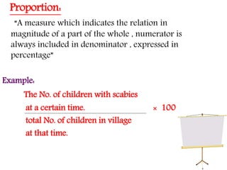 Proportion:
“A measure which indicates the relation in
magnitude of a part of the whole , numerator is
always included in denominator , expressed in
percentage”
Example:
The No. of children with scabies
at a certain time. × 100
total No. of children in village
at that time.
 