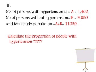 If :
No. of persons with hypertension is = A = 1,400
No of persons without hypertension= B = 9,650
And total study population =A+B= 11050.
Calculate the proportion of people with
hypertension ????/
 