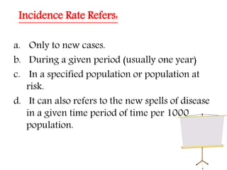 Incidence Rate Refers:
a. Only to new cases.
b. During a given period (usually one year)
c. In a specified population or population at
risk.
d. It can also refers to the new spells of disease
in a given time period of time per 1000
population.
 