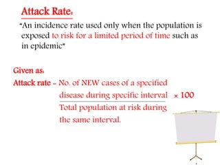 Attack Rate:
“An incidence rate used only when the population is
exposed to risk for a limited period of time such as
in epidemic”
Given as:
Attack rate = No. of NEW cases of a specified
disease during specific interval × 100
Total population at risk during
the same interval.
 