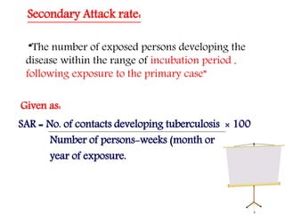 Secondary Attack rate:
“The number of exposed persons developing the
disease within the range of incubation period ,
following exposure to the primary case”
Given as:
SAR = No. of contacts developing tuberculosis × 100
Number of persons-weeks (month or
year of exposure.
 