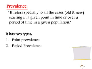 Prevalence:
“ It refers specially to all the cases (old & new)
existing in a given point in time or over a
period of time in a given population.”
It has two types:
1. Point prevalence.
2. Period Prevalence.
 
