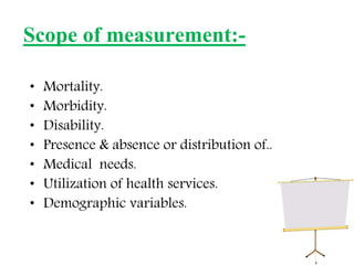 • Mortality.
• Morbidity.
• Disability.
• Presence & absence or distribution of..
• Medical needs.
• Utilization of health services.
• Demographic variables.
Scope of measurement:-
 