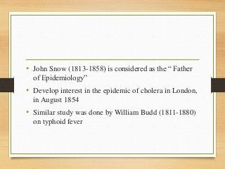 • John Snow (1813-1858) is considered as the “ Father
of Epidemiology”
• Develop interest in the epidemic of cholera in London,
in August 1854
• Similar study was done by William Budd (1811-1880)
on typhoid fever
 
