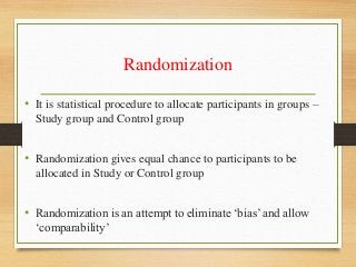 Randomization
• It is statistical procedure to allocate participants in groups –
Study group and Control group
• Randomization gives equal chance to participants to be
allocated in Study or Control group
• Randomization is an attempt to eliminate ‘bias’ and allow
‘comparability’
 
