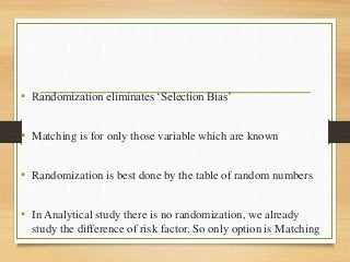 • Randomization eliminates ‘Selection Bias’
• Matching is for only those variable which are known
• Randomization is best done by the table of random numbers
• In Analytical study there is no randomization, we already
study the difference of risk factor. So only option is Matching
 