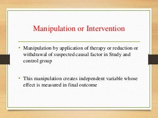 Manipulation or Intervention
• Manipulation by application of therapy or reduction or
withdrawal of suspected causal factor in Study and
control group
• This manipulation creates independent variable whose
effect is measured in final outcome
 