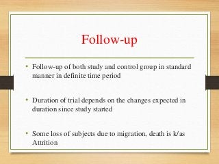 Follow-up
• Follow-up of both study and control group in standard
manner in definite time period
• Duration of trial depends on the changes expected in
duration since study started
• Some loss of subjects due to migration, death is k/as
Attrition
 