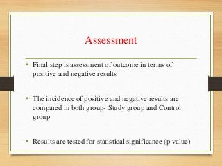 Assessment
• Final step is assessment of outcome in terms of
positive and negative results
• The incidence of positive and negative results are
compared in both group- Study group and Control
group
• Results are tested for statistical significance (p value)
 