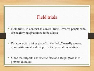 Field trials
• Field trials, in contrast to clinical trials, involve people who
are healthy but presumed to be at risk
• Data collection takes place “in the field,” usually among
non-institutionalized people in the general population
• Since the subjects are disease-free and the purpose is to
prevent diseases
 