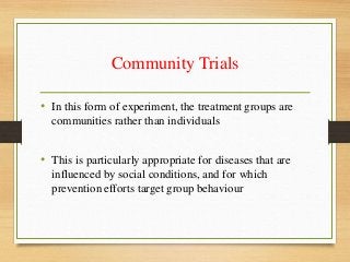 Community Trials
• In this form of experiment, the treatment groups are
communities rather than individuals
• This is particularly appropriate for diseases that are
influenced by social conditions, and for which
prevention efforts target group behaviour
 