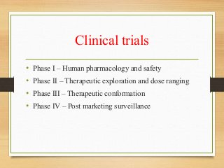 Clinical trials
• Phase I – Human pharmacology and safety
• Phase II – Therapeutic exploration and dose ranging
• Phase III – Therapeutic conformation
• Phase IV – Post marketing surveillance
 
