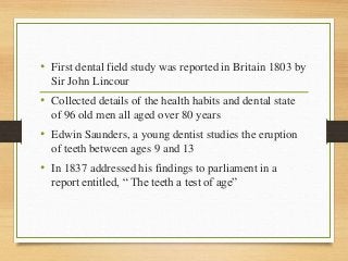 • First dental field study was reported in Britain 1803 by
Sir John Lincour
• Collected details of the health habits and dental state
of 96 old men all aged over 80 years
• Edwin Saunders, a young dentist studies the eruption
of teeth between ages 9 and 13
• In 1837 addressed his findings to parliament in a
report entitled, “ The teeth a test of age”
 