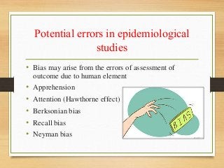 Potential errors in epidemiological
studies
• Bias may arise from the errors of assessment of
outcome due to human element
• Apprehension
• Attention (Hawthorne effect)
• Berksonian bias
• Recall bias
• Neyman bias
 