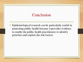Conclusion
• Epidemiological research can be particularly useful in
promoting public health because it provides evidence
to enable the public health practitioners to identify
priorities and explore the risk factors
 