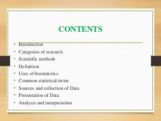 CONTENTS
• Introduction
• Categories of research
• Scientific methods
• Definition
• Uses of biostatistics
• Common statistical terms
• Sources and collection of Data
• Presentation of Data
• Analysis and interpretation
 