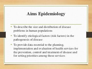 Aims Epidemiology
• To describe the size and distribution of disease
problems in human populations
• To identify etiological factors (risk factors) in the
pathogenesis of disease
• To provide data essential to the planning,
implementation and evaluation of health services for
the prevention, control and treatment of disease and
for setting priorities among those services
 