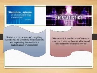 Statistics is the science of compiling,
classifying and tabulating numerical data
and expressing the results in a
mathematical or graph form
Biostatistics is that branch of statistics
concerned with mathematical facts and
data related to biological events
 