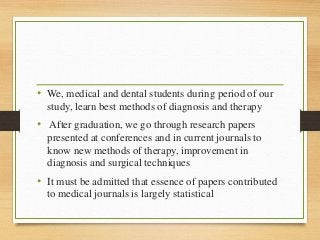 • We, medical and dental students during period of our
study, learn best methods of diagnosis and therapy
• After graduation, we go through research papers
presented at conferences and in current journals to
know new methods of therapy, improvement in
diagnosis and surgical techniques
• It must be admitted that essence of papers contributed
to medical journals is largely statistical
 