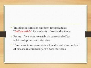 • Training in statistics has been recognized as
“indispensible” for students of medical science
• For eg. if we want to establish cause and effect
relationship, we need statistics
• If we want to measure state of health and also burden
of disease in community, we need statistics
 