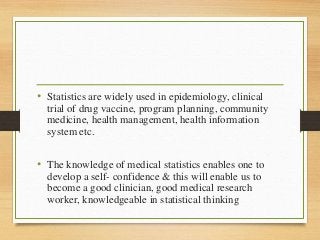 • Statistics are widely used in epidemiology, clinical
trial of drug vaccine, program planning, community
medicine, health management, health information
system etc.
• The knowledge of medical statistics enables one to
develop a self- confidence & this will enable us to
become a good clinician, good medical research
worker, knowledgeable in statistical thinking
 