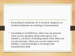 • Everything in medicine, be it research, diagnosis or
treatment depends on counting or measurement
• According to Lord Kelvin, when you can measure
what you are speaking about and express it in
numbers, you know something about it but when you
can not measure, when you can not express it in
numbers, your knowledge is of meagre and
unsatisfactory kind
 