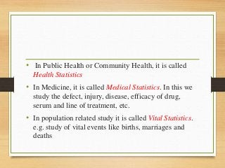• In Public Health or Community Health, it is called
Health Statistics
• In Medicine, it is called Medical Statistics. In this we
study the defect, injury, disease, efficacy of drug,
serum and line of treatment, etc.
• In population related study it is called Vital Statistics.
e.g. study of vital events like births, marriages and
deaths
 