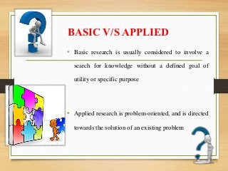 BASIC V/S APPLIED
• Basic research is usually considered to involve a
search for knowledge without a defined goal of
utility or specific purpose
• Applied research is problem-oriented, and is directed
towards the solution of an existing problem
 