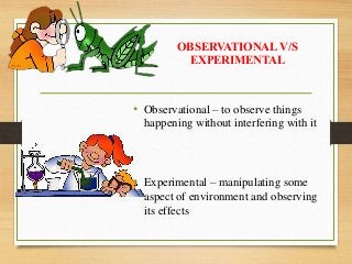 OBSERVATIONAL V/S
EXPERIMENTAL
• Observational – to observe things
happening without interfering with it
• Experimental – manipulating some
aspect of environment and observing
its effects
 