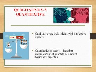 QUALITATIVE V/S
QUANTITATIVE
• Qualitative research – deals with subjective
aspects
• Quantitative research – based on
measurement of quantity or amount
(objective aspects )
 