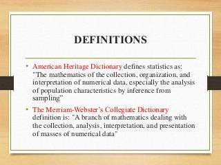 DEFINITIONS
• American Heritage Dictionary defines statistics as:
"The mathematics of the collection, organization, and
interpretation of numerical data, especially the analysis
of population characteristics by inference from
sampling”
• The Merriam-Webster’s Collegiate Dictionary
definition is: "A branch of mathematics dealing with
the collection, analysis, interpretation, and presentation
of masses of numerical data"
 