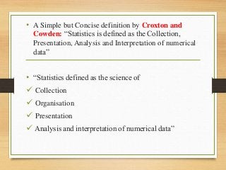 • A Simple but Concise definition by Croxton and
Cowden: “Statistics is defined as the Collection,
Presentation, Analysis and Interpretation of numerical
data”
• “Statistics defined as the science of
 Collection
 Organisation
 Presentation
 Analysis and interpretation of numerical data”
 