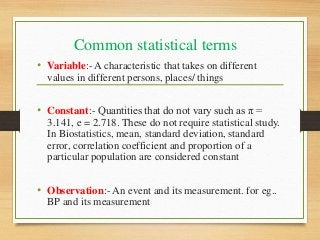 Common statistical terms
• Variable:- A characteristic that takes on different
values in different persons, places/ things
• Constant:- Quantities that do not vary such as π =
3.141, e = 2.718. These do not require statistical study.
In Biostatistics, mean, standard deviation, standard
error, correlation coefficient and proportion of a
particular population are considered constant
• Observation:- An event and its measurement. for eg..
BP and its measurement
 