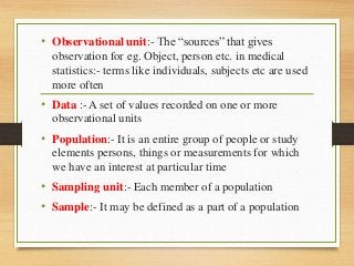• Observational unit:- The “sources” that gives
observation for eg. Object, person etc. in medical
statistics:- terms like individuals, subjects etc are used
more often
• Data :- A set of values recorded on one or more
observational units
• Population:- It is an entire group of people or study
elements persons, things or measurements for which
we have an interest at particular time
• Sampling unit:- Each member of a population
• Sample:- It may be defined as a part of a population
 