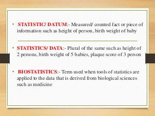 • STATISTIC/ DATUM:- Measured/ counted fact or piece of
information such as height of person, birth weight of baby
• STATISTICS/ DATA:- Plural of the same such as height of
2 persons, birth weight of 5 babies, plaque score of 3 person
• BIOSTATISTICS:- Term used when tools of statistics are
applied to the data that is derived from biological sciences
such as medicine
 