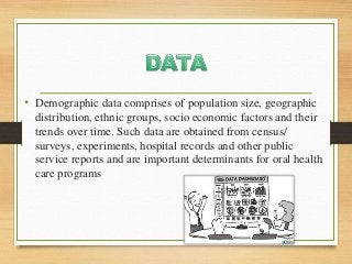 • Demographic data comprises of population size, geographic
distribution, ethnic groups, socio economic factors and their
trends over time. Such data are obtained from census/
surveys, experiments, hospital records and other public
service reports and are important determinants for oral health
care programs
 