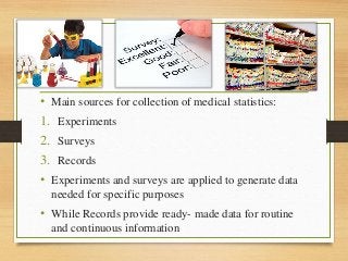 • Main sources for collection of medical statistics:
1. Experiments
2. Surveys
3. Records
• Experiments and surveys are applied to generate data
needed for specific purposes
• While Records provide ready- made data for routine
and continuous information
 