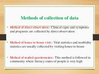 Methods of collection of data
• Method of direct observation:- Clinical signs and symptoms
and prognosis are collected by direct observation
• Method of house to house visit:- Vital statistics and morbidity
statistics are usually collected by visiting house to house
• Method of mailed questionnaire:- This method is followed in
community where literacy status of people is very high
 