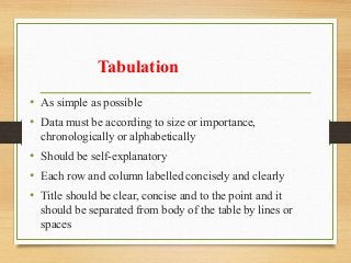 Tabulation
• As simple as possible
• Data must be according to size or importance,
chronologically or alphabetically
• Should be self-explanatory
• Each row and column labelled concisely and clearly
• Title should be clear, concise and to the point and it
should be separated from body of the table by lines or
spaces
 